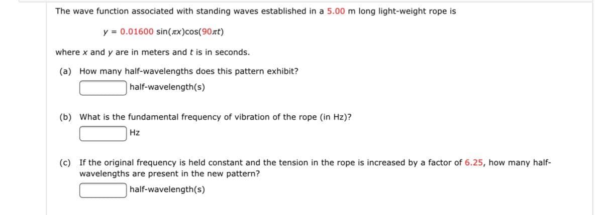 The wave function associated with standing waves established in a 5.00 m long light-weight rope is
y = 0.01600 sin(x)cos(90xt)
where x and y are in meters and t is in seconds.
(a) How many half-wavelengths does this pattern exhibit?
half-wavelength(s)
(b) What is the fundamental frequency of vibration of the rope (in Hz)?
Hz
(c) If the original frequency is held constant and the tension in the rope is increased by a factor of 6.25, how many half-
wavelengths are present in the new pattern?
half-wavelength(s)
