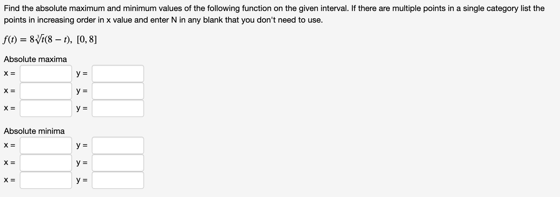 Find the absolute maximum and minimum values of the following function on the given interval. If there are multiple points in a single category list the
points in increasing order in x value and enter N in any blank that you don't need to use.
f()8i(8 ), [0, 8]
Absolute maxima
У 3
X =
У 3
У 3
X =
Absolute minima
X =
X =
У 3
X =
>
>
