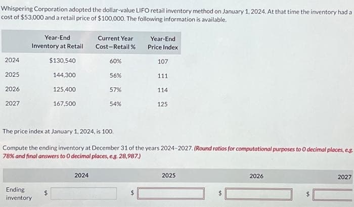 Whispering Corporation adopted the dollar-value LIFO retail inventory method on January 1, 2024. At that time the inventory had a
cost of $53,000 and a retail price of $100,000. The following information is available.
2024
2025
2026
2027
Year-End
Inventory at Retail
$130,540
144,300
125,400
167,500
Ending
inventory
Current Year
Cost-Retail%
60%
2024
56%
57%
54%
Year-End
Price Index
107
111
114
The price index at January 1, 2024, is 100.
Compute the ending inventory at December 31 of the years 2024-2027. (Round ratios for computational purposes to 0 decimal places, e.g.
78% and final answers to O decimal places, e.g. 28,987.)
125
2025
$
2026
SA
2027