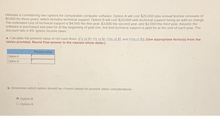 Hillsdale is considering two options for comparable computer software Option A will cost $25,000 plus annual license renewals of
$1,000 for three years, which includes technical support. Option B will cost $20,000 with technical support being an add-on charge.
The estimated cost of technical support is $4,000 the first year, $3,000 the second year, and $2,000 the third year. Assume the
software is purchased and paid for at the beginning of year one, but that technical support is paid for at the end of each year. The
discount rate is 8%. Ignore income taxes.
a. Calculate the present value of net cash flows. (EV of $1. PV of $1. EVA of $1, and PVA of $1). (Use appropriate factor(s) from the
tables provided. Round final answer to the nearest whole dollar.)
Option A
Option B
Present value
b. Determine which option should be chosen based on present value considerations.
Option B
Option A