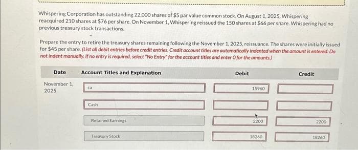 Whispering Corporation has outstanding 22,000 shares of $5 par value common stock. On August 1, 2025, Whispering
reacquired 210 shares at $76 per share. On November 1, Whispering reissued the 150 shares at $66 per share. Whispering had no
previous treasury stock transactions.
Prepare the entry to retire the treasury shares remaining following the November 1, 2025, reissuance. The shares were initially issued
for $45 per share. (List all debit entries before credit entries. Credit account titles are automatically indented when the amount is entered. Do
not indent manually. If no entry is required, select "No Entry" for the account titles and enter O for the amounts)
Account Titles and Explanation
Date
November 1,
2025
ca
Cash
Retained Earnings
Treasury Stock
Debit
15960
2200
18260
Credit
100
2200
18260