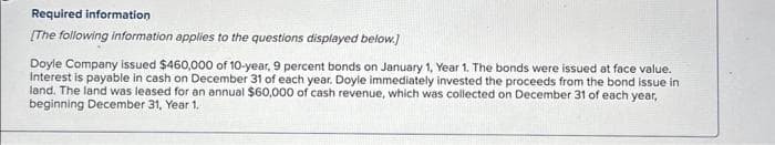 Required information
[The following information applies to the questions displayed below.]
Doyle Company issued $460,000 of 10-year, 9 percent bonds on January 1, Year 1. The bonds were issued at face value.
Interest is payable in cash on December 31 of each year. Doyle immediately invested the proceeds from the bond issue in
land. The land was leased for an annual $60,000 of cash revenue, which was collected on December 31 of each year,
beginning December 31, Year 1.