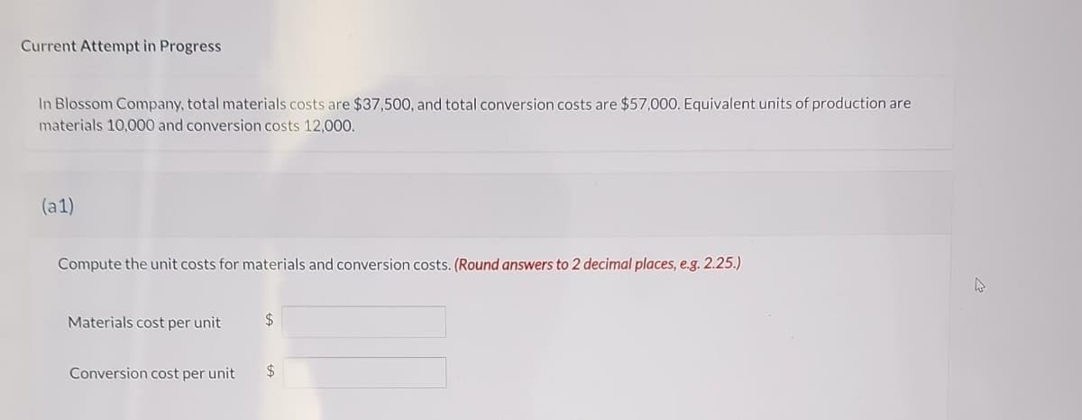 Current Attempt in Progress
In Blossom Company, total materials costs are $37,500, and total conversion costs are $57,000. Equivalent units of production are
materials 10,000 and conversion costs 12,000.
(a1)
Compute the unit costs for materials and conversion costs. (Round answers to 2 decimal places, e.g. 2.25.)
Materials cost per unit
Conversion cost per unit
$
$
4