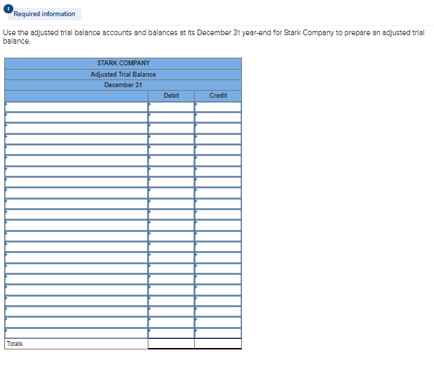 Required information
Use the adjusted trial balance accounts and balances at its December 31 year-end for Stark Company to prepare an adjusted trial
balance.
Totals
STARK COMPANY
Adjusted Trial Balance
December 31
Debit
Credit