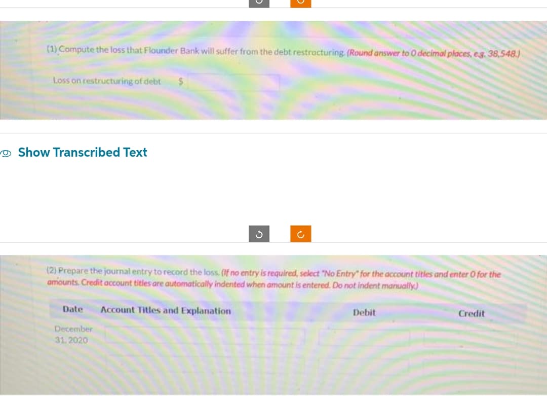 (1) Compute the loss that Flounder Bank will suffer from the debt restracturing (Round answer to 0 decimal places, e.g. 38,548.)
Loss on restructuring of debt $
Show Transcribed Text
Ć
(2) Prepare the journal entry to record the loss. (If no entry is required, select "No Entry" for the account titles and enter O for the
amounts. Credit account titles are automatically indented when amount is entered. Do not indent manually)
Date Account Titles and Explanation
December
31.2020
Debit
Credit