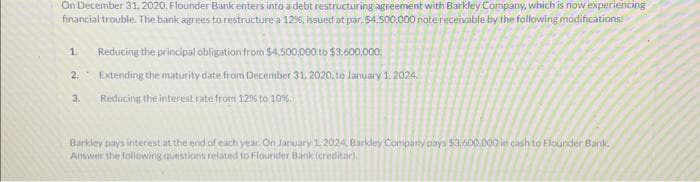 On December 31, 2020, Flounder Bank enters into a debt restructuring agreement with Barkley Company, which is now experiencing
financial trouble. The bank agrees to restructure a 12%, issued at par, $4,500,000 note receivable by the following modifications:
1. Reducing the principal obligation from $4,500,000 to $3,600,000.
2.
Extending the maturity date from December 31, 2020, to January 1, 2024.
3. Reducing the interest rate from 12% to 10%.
Barkley pays interest at the end of each year. On January 1, 2024, Barkley Company pays $3,600,000 in cash to Flounder Bank.
Answer the following questions related to Flounder Bank (creditor).