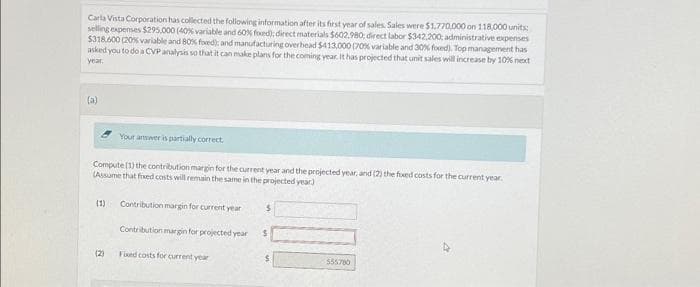 Carla Vista Corporation has collected the following information after its first year of sales Sales were $1,770,000 on 118,000 units:
selling expenses $295,000 (40% variable and 60% foxed); direct materials $602.980: direct labor $342.200: administrative expenses
$318.600 (20% variable and 80% foxed); and manufacturing overhead $413,000 (70% variable and 30% foxed). Top management has
asked you to do a CVP analysis so that it can make plans for the coming year. It has projected that unit sales will increase by 10% next
year.
(a)
Your answer is partially correct.
Compute (1) the contribution margin for the current year and the projected year, and (2) the fixed costs for the current year.
(Assume that fixed costs will remain the same in the projected year)
(1) Contribution margin for current year $
(2)
Contribution margin for projected year
Fixed costs for current year
555780