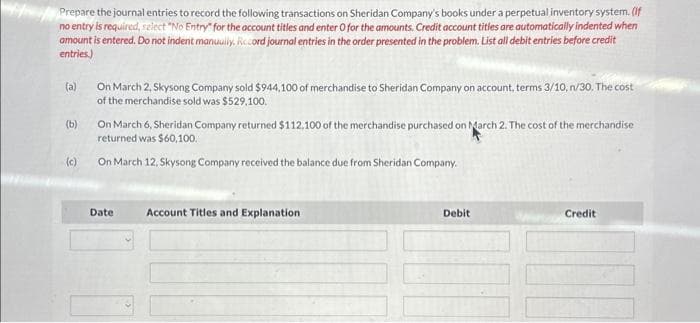 Prepare the journal entries to record the following transactions on Sheridan Company's books under a perpetual inventory system. (If
no entry is required, select "No Entry" for the account titles and enter O for the amounts. Credit account titles are automatically indented when
amount is entered. Do not indent manually, Rccord journal entries in the order presented in the problem. List all debit entries before credit
entries)
(a)
(b)
(c)
On March 2, Skysong Company sold $944,100 of merchandise to Sheridan Company on account, terms 3/10, n/30. The cost
of the merchandise sold was $529,100.
On March 6, Sheridan Company returned $112.100 of the merchandise purchased on March 2. The cost of the merchandise
returned was $60,100.
On March 12, Skysong Company received the balance due from Sheridan Company.
Date Account Titles and Explanation
Debit
Credit