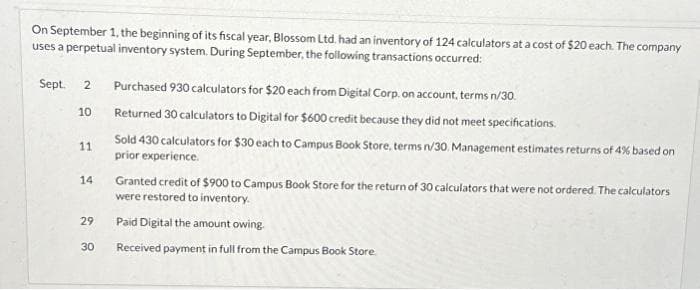 On September 1, the beginning of its fiscal year, Blossom Ltd. had an inventory of 124 calculators at a cost of $20 each. The company
uses a perpetual inventory system. During September, the following transactions occurred:
Sept. 2
10
11
14
29
30
Purchased 930 calculators for $20 each from Digital Corp. on account, terms n/30.
Returned 30 calculators to Digital for $600 credit because they did not meet specifications.
Sold 430 calculators for $30 each to Campus Book Store, terms n/30. Management estimates returns of 4% based on
prior experience.
Granted credit of $900 to Campus Book Store for the return of 30 calculators that were not ordered. The calculators
were restored to inventory.
Paid Digital the amount owing.
Received payment in full from the Campus Book Store.