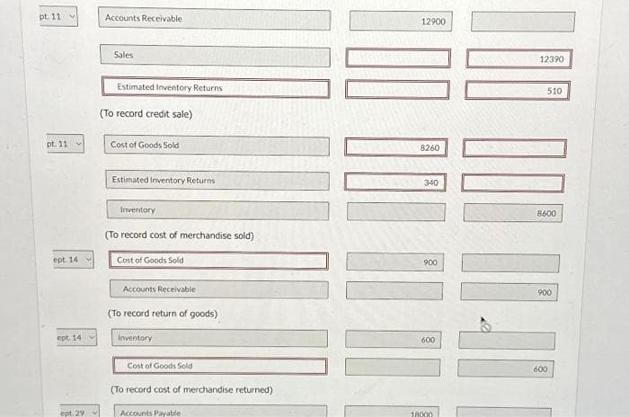 pt. 11 v
pt. 11 v
ept. 14
ept 14
ept. 29
V
Accounts Receivable
Sales
Estimated Inventory Returns
(To record credit sale)
Cost of Goods Sold
Estimated Inventory Returns
Inventory
(To record cost of merchandise sold)
Cost of Goods Sold
Accounts Receivable
(To record return of goods)
Inventory
Cost of Goods Sold
(To record cost of merchandise returned)
Accounts Payable
100 000 10 11
12900
8260
340
900
600
18000
12390
1000-40
8600
900