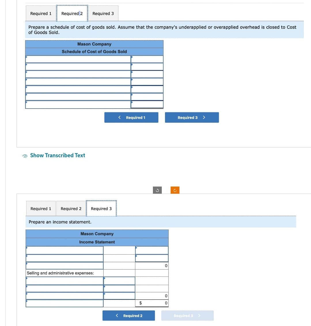 Required 1 Required 2
Prepare a schedule of cost of goods sold. Assume that the company's underapplied or overapplied overhead is closed to Cost
of Goods Sold.
Mason Company
Schedule of Cost of Goods Sold
Show Transcribed Text
Required 3
Required 1 Required 2
Required 3
Prepare an income statement.
Mason Company
Income Statement
Selling and administrative expenses:
< Required 1
$
< Required 2
Ç
0
0
0
Required 3 >
Required 3
>