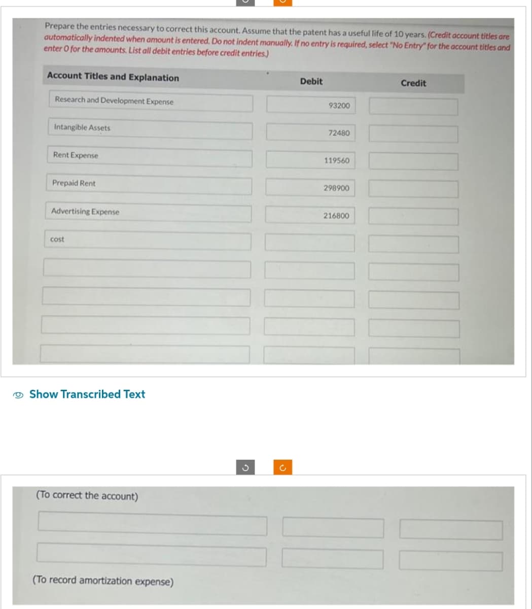 Prepare the entries necessary to correct this account. Assume that the patent has a useful life of 10 years. (Credit account titles are
automatically indented when amount is entered. Do not indent manually. If no entry is required, select "No Entry" for the account titles and
enter O for the amounts. List all debit entries before credit entries.)
Account Titles and Explanation
Research and Development Expense
Intangible Assets
Rent Expense
Prepaid Rent
Advertising Expense
cost
Show Transcribed Text
(To correct the account)
(To record amortization expense)
Debit
93200
72480
119560
298900
216800
Credit