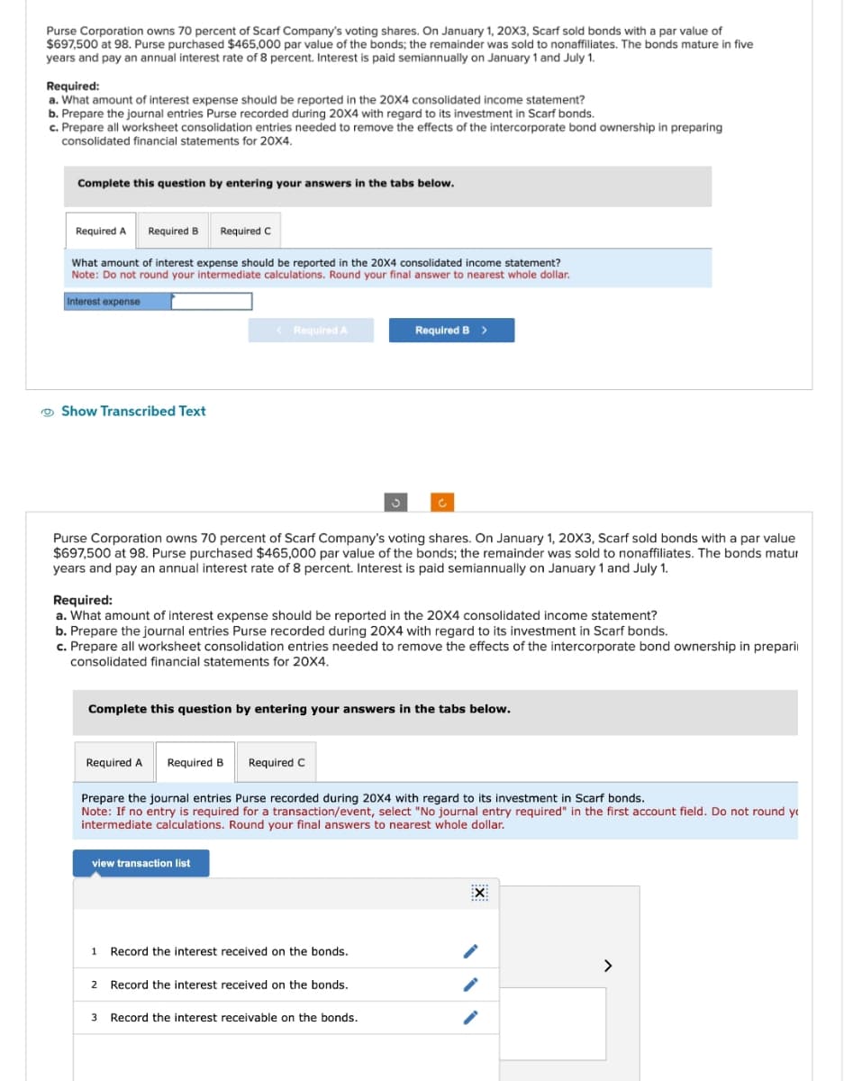 Purse Corporation owns 70 percent of Scarf Company's voting shares. On January 1, 20X3, Scarf sold bonds with a par value of
$697,500 at 98. Purse purchased $465,000 par value of the bonds; the remainder was sold to nonaffiliates. The bonds mature in five
years and pay an annual interest rate of 8 percent. Interest is paid semiannually on January 1 and July 1.
Required:
a. What amount of interest expense should be reported in the 20X4 consolidated income statement?
b. Prepare the journal entries Purse recorded during 20X4 with regard to its investment in Scarf bonds.
c. Prepare all worksheet consolidation entries needed to remove the effects of the intercorporate bond ownership in preparing
consolidated financial statements for 20X4.
Complete this question by entering your answers in the tabs below.
Required A Required B Required C
What amount of interest expense should be reported in the 20X4 consolidated income statement?
Note: Do not round your intermediate calculations. Round your final answer to nearest whole dollar.
Interest expense
Show Transcribed Text
< Required A
Purse Corporation owns 70 percent of Scarf Company's voting shares. On January 1, 20X3, Scarf sold bonds with a par value
$697,500 at 98. Purse purchased $465,000 par value of the bonds; the remainder was sold to nonaffiliates. The bonds matur
years and pay an annual interest rate of 8 percent. Interest is paid semiannually on January 1 and July 1.
Required:
a. What amount of interest expense should be reported in the 20X4 consolidated income statement?
b. Prepare the journal entries Purse recorded during 20X4 with regard to its investment in Scarf bonds.
c. Prepare all worksheet consolidation entries needed to remove the effects of the intercorporate bond ownership in prepari
consolidated financial statements for 20X4.
Required A
Complete this question by entering your answers in the tabs below.
Required B Required C
Required B >
view transaction list
Prepare the journal entries Purse recorded during 20X4 with regard to its investment in Scarf bonds.
Note: If no entry is required for a transaction/event, select "No journal entry required" in the first account field. Do not round yo
intermediate calculations. Round your final answers to nearest whole dollar.
1 Record the interest received on the bonds.
2 Record the interest received on the bonds.
3 Record the interest receivable on the bonds.
EX
****
>