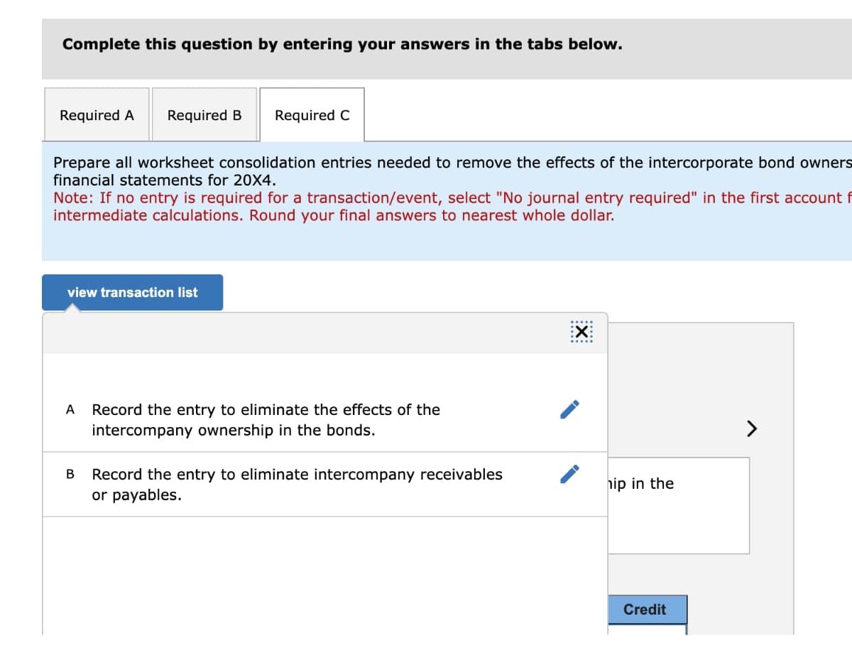 Complete this question by entering your answers in the tabs below.
Required A Required B Required C
Prepare all worksheet consolidation entries needed to remove the effects of the intercorporate bond owners
financial statements for 20X4.
Note: If no entry is required for a transaction/event, select "No journal entry required" in the first account f
intermediate calculations. Round your final answers to nearest whole dollar.
view transaction list
A Record the entry to eliminate the effects of the
intercompany ownership in the bonds.
B
Record the entry to eliminate intercompany receivables
or payables.
EX:
hip in the
Credit