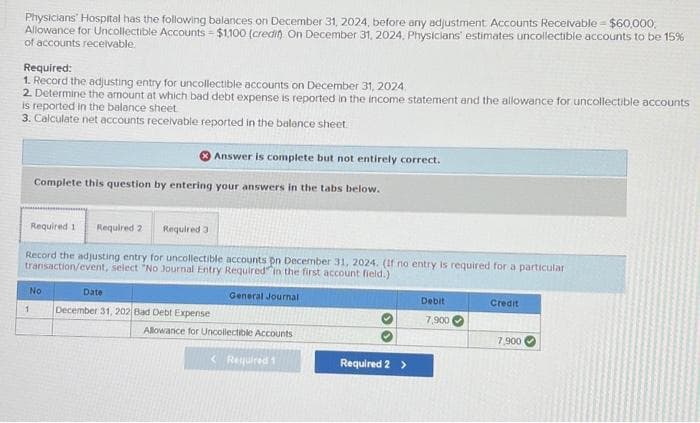 =
Physicians Hospital has the following balances on December 31, 2024, before any adjustment Accounts Receivable - $60,000,
Allowance for Uncollectible Accounts = $1,100 (credit). On December 31, 2024, Physicians' estimates uncollectible accounts to be 15%
of accounts receivable.
Required:
1. Record the adjusting entry for uncollectible accounts on December 31, 2024
2. Determine the amount at which bad debt expense is reported in the income statement and the allowance for uncollectible accounts
is reported in the balance sheet
3. Calculate net accounts receivable reported in the balance sheet.
Complete this question by entering your answers in the tabs below.
Answer is complete but not entirely correct.
Required 1 Required 2 Required 3
Record the adjusting entry for uncollectible accounts on December 31, 2024. (If no entry is required for a particular
transaction/event, select "No Journal Entry Required in the first account field.)
General Journal
No
1 December 31, 202 Bad Debt Expense
Date
Allowance for Uncollectible Accounts
< Required 1
Required 2 >
Debit
7,900
Credit
7,900