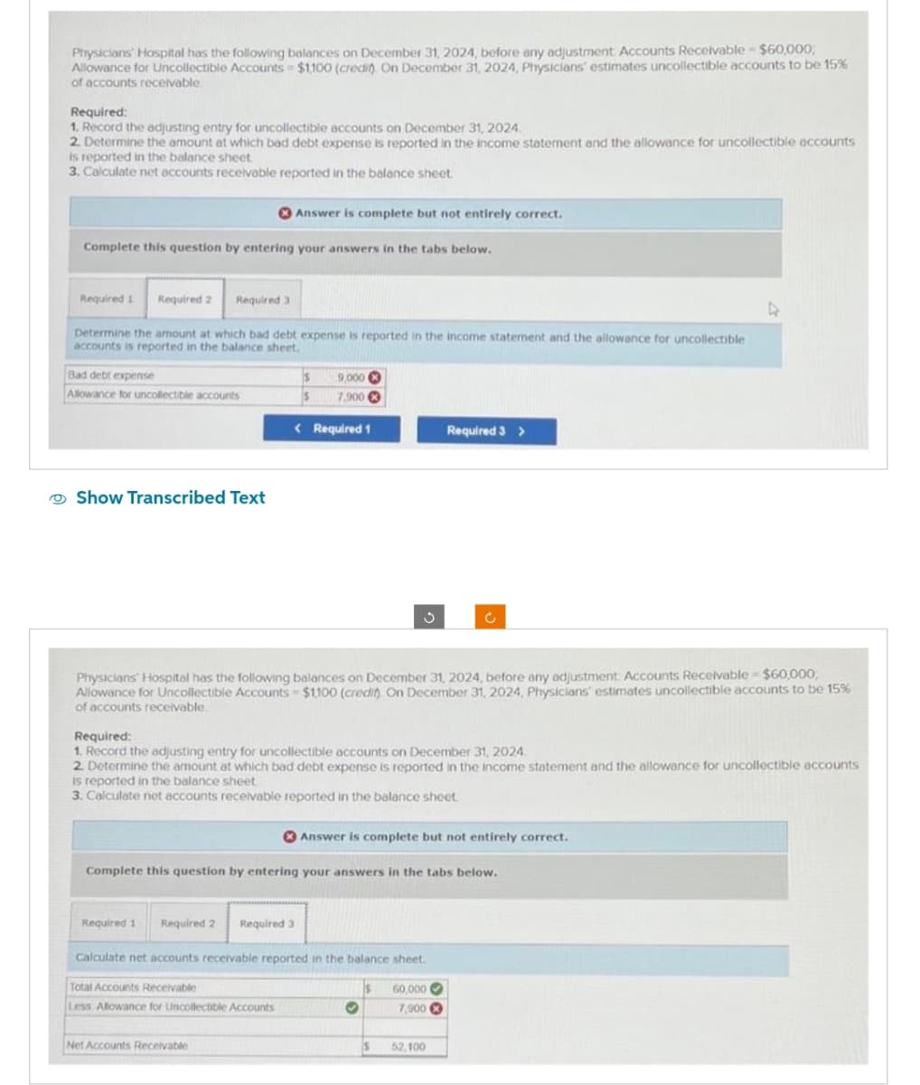 Physicians Hospital has the following balances on December 31, 2024, before any adjustment Accounts Receivable - $60,000;
Allowance for Uncollectible Accounts - $1,100 (credin) On December 31, 2024, Physicians' estimates uncollectible accounts to be 15%
of accounts receivable
Required:
1. Record the adjusting entry for uncollectible accounts on December 31, 2024.
2. Determine the amount at which bad debt expense is reported in the income statement and the allowance for uncollectible accounts
is reported in the balance sheet.
3. Calculate net accounts receivable reported in the balance sheet.
Complete this question by entering your answers in the tabs below.
Required 1 Required 2 Required 3
Determine the amount at which bad debt expense is reported in the income statement and the allowance for uncollectible
accounts is reported in the balance sheet.
Bad debt expense
Allowance for uncollectible accounts
Show Transcribed Text
Answer is complete but not entirely correct.
IS 9,000
$ 7,900
< Required 1
Required 1 Required 2 Required 3
Net Accounts Receivable
Physicians' Hospital has the following balances on December 31, 2024, before any adjustment: Accounts Receivable - $60,000,
Allowance for Uncollectible Accounts $1,100 (credit) On December 31, 2024, Physicians' estimates uncollectible accounts to be 15%
of accounts receivable.
Required:
1. Record the adjusting entry for uncollectible accounts on December 31, 2024.
2. Determine the amount at which bad debt expense is reported in the income statement and the allowance for uncollectible accounts
is reported in the balance sheet
3. Calculate net accounts receivable reported in the balance sheet
3
Complete this question by entering your answers in the tabs below.
Calculate net accounts receivable reported in the balance sheet.
Total Accounts Receivable
Less Allowance for Uncollectible Accounts
Answer is complete but not entirely correct.
O
Is
Required 3 >
S
Ĉ
60,000
7,900
52,100