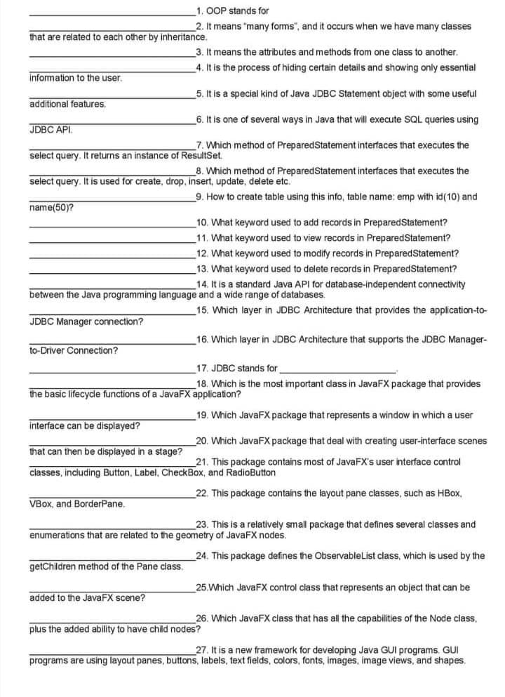 1. OOP stands for
2. It means "many forms", and it occurs when we have many classes
that are related to each other by inheritance.
3. It means the attributes and methods from one class to another.
4. It is the process of hiding certain details and showing only essential
information to the user.
5. It is a special kind of Java JDBC Statement object with some useful
additional features.
6. It is one of several ways in Java that will execute SQL queries using
JDBC API.
7. Which method of PreparedStatement interfaces that executes the
select query. It returns an instance of ResultSet.
8. Which method of PreparedStatement interfaces that executes the
select query. It is used for create, drop, insert, update, delete etc.
9. How to create table using this info, table name: emp with id(10) and
name(50)?
10. What keyword used to add records in PreparedStatement?
11. What keyword used to view records in PreparedStatement?
12. What keyword used to modify records in PreparedStatement?
13. What keyword used to delete records in PreparedStatement?
14. It is a standard Java API for database-independent connectivity
wide range of databases.
between the Java programming language and
15. Which layer in JDBC Architecture that provides the application-to-
JDBC Manager connection?
16. Which layer in JDBC Architecture that supports the JDBC Manager-
to-Driver Connection?
17. JDBC stands for
18. Which is the most important class in JavaFX package that provides
the basic lifecycle functions of a JavaFX application?
19. Which JavaFX package that represents a window in which a user
interface can be displayed?
20. Which JavaFX package that deal with creating user-interface scenes
that can then be displayed in a stage?
21. This package contains most of JavaFX's user interface control
classes, including Button, Label, CheckBox, and RadioButton
22. This package contains the layout pane classes, such as HBox,
VBox, and BorderPane.
23. This is a relatively small package that defines several classes and
enumerations that are related to the geometry of JavaFX nodes.
24. This package defines the ObservableList class, which is used by the
getChildren method of the Pane class.
25.Which JavaFX control class that represents an object that can be
added to the JavaFX scene?
26. Which JavaFX class that has all the capabilities of the Node class,
plus the added ability to have child nodes?
27. It is a new framework for developing Java GUI programs. GUI
programs are using layout panes, buttons, labels, text fields, colors, fonts, images, image views, and shapes.
