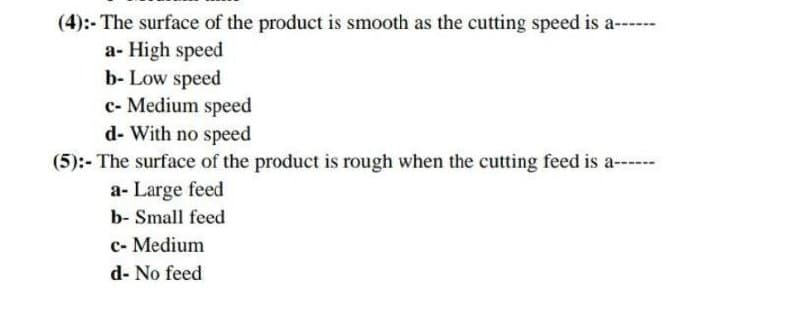 (4):- The surface of the product is smooth as the cutting speed is a---
a- High speed
b- Low speed
c- Medium speed
d- With no speed
(5):- The surface of the product is rough when the cutting feed is a-- -
a- Large feed
b- Small feed
c- Medium
d- No feed
