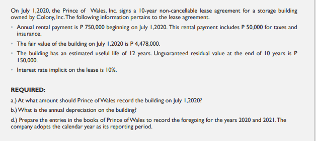 On July 1.2020, the Prince of Wales, Inc. signs a 10-year non-cancellable lease agreement for a storage building
owned by Colony, Inc. The following information pertains to the lease agreement.
· Annual rental payment is P 750,000 beginning on July 1,2020. This rental payment includes P 50,000 for taxes and
insurance.
• The fair value of the building on July 1,2020 is P 4,478,000.
• The building has an estimated useful life of 12 years. Unguaranteed residual value at the end of 10 years is P
150,000.
• Interest rate implicit on the lease is 10%.
REQUIRED:
a.) At what amount should Prince of Wales record the building on July 1,2020?
b.) What is the annual depreciation on the building?
d.) Prepare the entries in the books of Prince of Wales to record the foregoing for the years 2020 and 2021.The
company adopts the calendar year as its reporting period.
