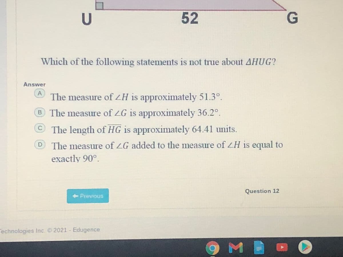 52
Which of the following statements is not true about AHUG?
Answer
The measure of LH is approximately 51.3°.
B The measure of ZG is approximately 36.2°.
© The length of HG is approximately 64.41 units.
The measure of ZG added to the measure of ZH is equal to
exactly 90°
Question 12
<-Previous
Technologies Inc. 2021 - Edugence
9 M
