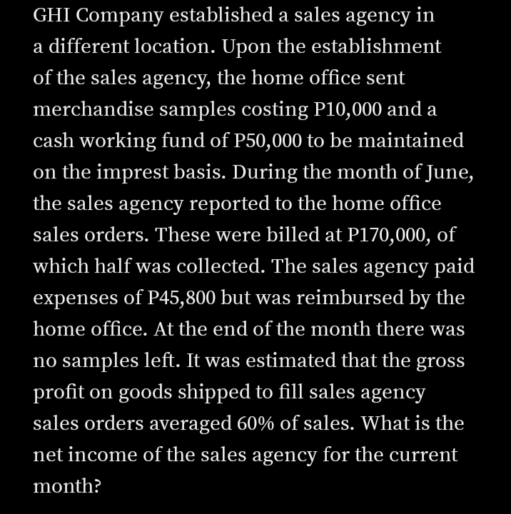 GHI Company established a sales agency in
a different location. Upon the establishment
of the sales agency, the home office sent
merchandise samples costing P10,000 and a
cash working fund of P50,000 to be maintained
on the imprest basis. During the month of June,
the sales agency reported to the home office
sales orders. These were billed at P170,000, of
which half was collected. The sales agency paid
expenses of P45,800 but was reimbursed by the
home office. At the end of the month there was
no samples left. It was estimated that the gross
profit on goods shipped to fill sales agency
sales orders averaged 60% of sales. What is the
net income of the sales agency for the current
month?
