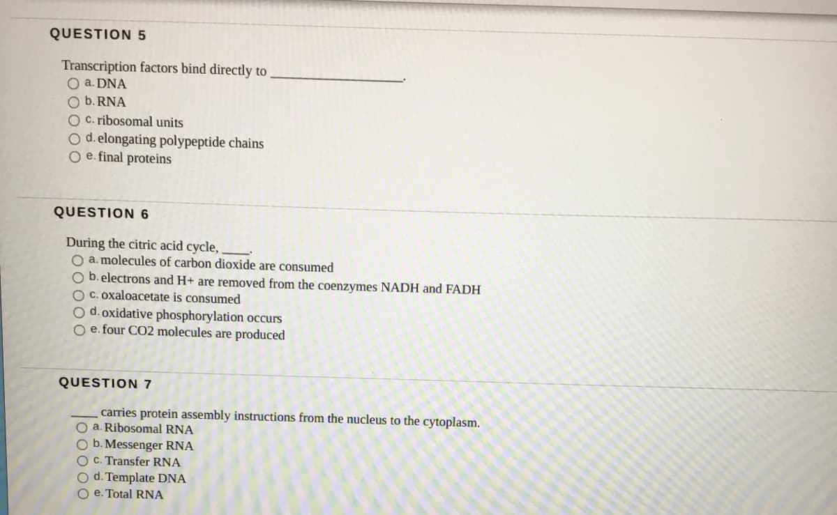 QUESTION 5
Transcription factors bind directly to
O a. DNA
O b. RNA
O C. ribosomal units
O d. elongating polypeptide chains
O e. final proteins
QUESTION 6
During the citric acid cycle,
O a. molecules of carbon dioxide are consumed
O b. electrons and H+ are removed from the coenzymes NADH and FADH
C. oxaloacetate is consumed
O d. oxidative phosphorylation occurs
O e. four CO2 molecules are produced
QUESTION 7
carries protein assembly instructions from the nucleus to the cytoplasm.
O a. Ribosomal RNA
O b. Messenger RNA
O C. Transfer RNA
O d. Template DNA
O e. Total RNA
