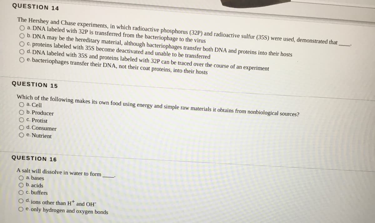 QUESTION 14
The Hershey and Chase experiments, in which radioactive phosphorus (32P) and radioactive sulfur (35S) were used, demonstrated that
O a. DNA labeled with 32P is transferred from the bacteriophage to the virus
O b. DNA may be the hereditary material, although bacteriophages transfer both DNA and proteins into their hosts
O C. proteins labeled with 35S become deactivated and unable to be transferred
O d. DNA labeled with 35S and proteins labeled with 32P can be traced over the course of an experiment
O e. bacteriophages transfer their DNA, not their coat proteins, into their hosts
QUESTION 15
Which of the following makes its own food using energy and simple raw materials it obtains from nonbiological sources?
O a. Cell
O b. Producer
O C. Protist
O d. Consumer
O e. Nutrient
QUESTION 16
A salt will dissolve in water to form
O a. bases
O b. acids
O c. buffers
O d. ions other than H* and OH"
O e. only hydrogen and oxygen bonds
