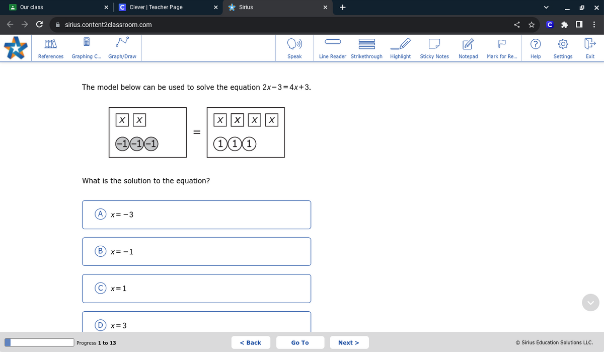 Our class
C Clever | Teacher Page
Sirius
sirius.content2classroom.com
References
Graphing C... Graph/Draw
P
++
Speak
Line Reader Strikethrough Highlight
Sticky Notes
Notepad
Mark for Re...
Help
Settings
Exit
The model below can be used to solve the equation 2x-3=4x+3.
xx
xxxx
=
111
What is the solution to the equation?
A x=-3
(B) x=-1
(C) x=1
(D) x=3
Progress 1 to 13
< Back
Go To
Next >
© Sirius Education Solutions LLC.