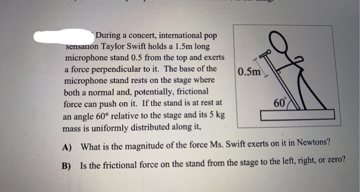 During a concert, international pop
sensation Taylor Swift holds a 1.5m long
microphone stand 0.5 from the top and exerts
a force perpendicular to it. The base of the
microphone stand rests on the stage where
both a normal and, potentially, frictional
force can push on it. If the stand is at rest at
an angle 60° relative to the stage and its 5 kg
mass is uniformly distributed along it,
60%
A) What is the magnitude of the force Ms. Swift exerts on it in Newtons?
B) Is the frictional force on the stand from the stage to the left, right, or zero?
0.5m