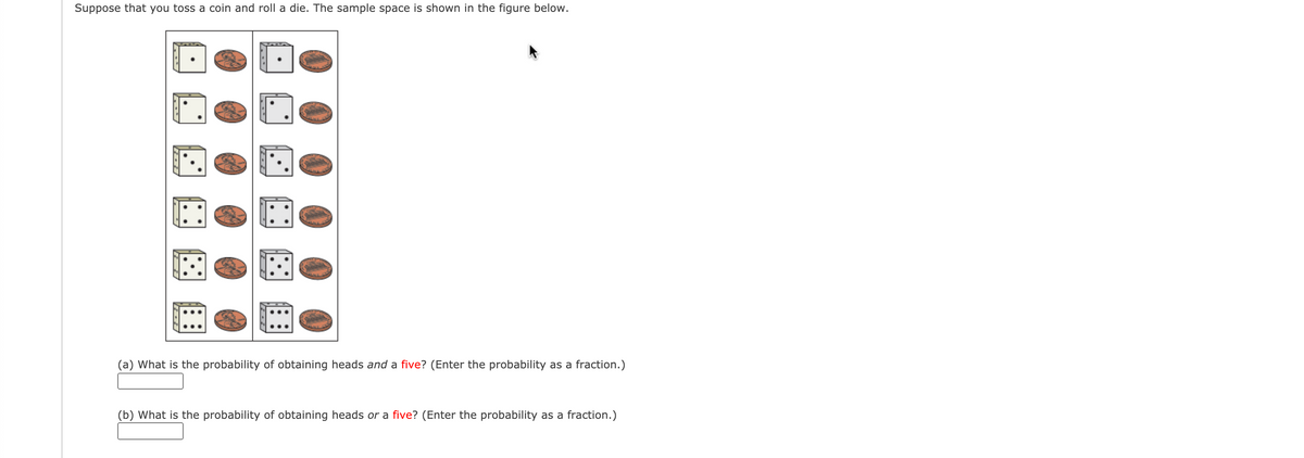 Suppose that you toss a coin and roll a die. The sample space is shown in the figure below.
(a) What is the probability of obtaining heads and a five? (Enter the probability as a fraction.)
(b) What is the probability of obtaining heads or a five? (Enter the probability as a fraction.)
