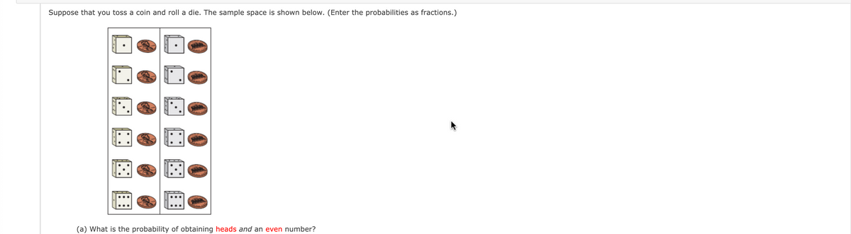 Suppose that you toss a coin and roll a die. The sample space is shown below. (Enter the probabilities as fractions.)
(a) What is the probability of obtaining heads and an even number?
