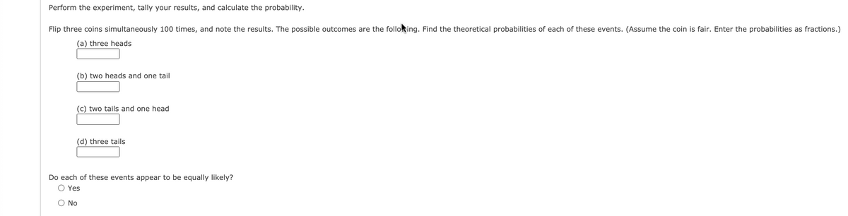 Perform the experiment, tally your results, and calculate the probability.
Flip three coins simultaneously 100 times, and note the results. The possible outcomes are the folloking. Find the theoretical probabilities of each of these events. (Assume the coin is fair. Enter the probabilities as fractions.)
(a) three heads
(b) two heads and one tail
(c) two tails and one head
(d) three tails
Do each of these events appear to be equally likely?
Yes
O No
