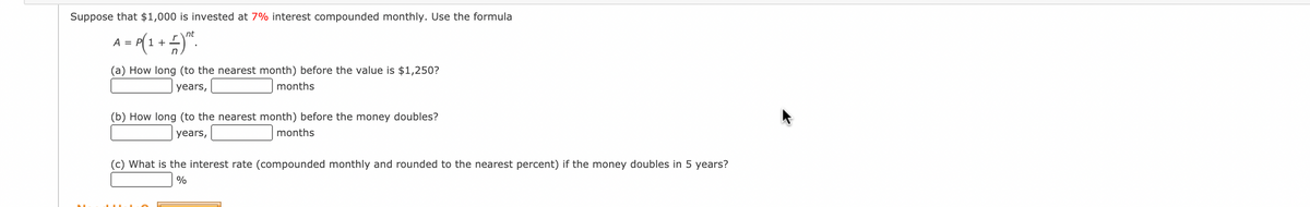 Suppose that $1,000 is invested at 7% interest compounded monthly. Use the formula
nt
A = P(1 +".
(a) How long (to the nearest month) before the value is $1,250?
years,
months
(b) How long (to the nearest month) before the money doubles?
years,
months
(c) What is the interest rate (compounded monthly and rounded to the nearest percent) if the money doubles in 5 years?
%
