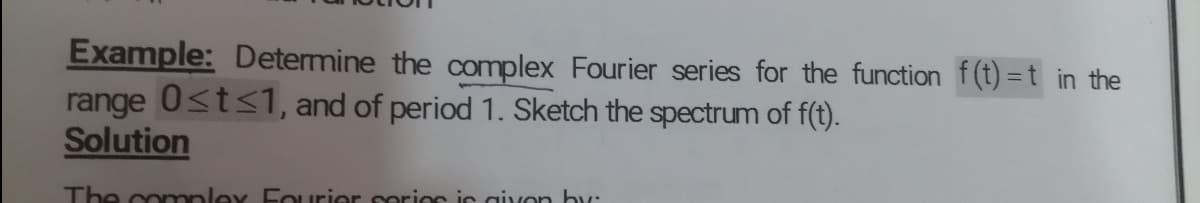 Example: Determine the complex Fourier series for the function f(t) =t in the
range 0<t<1, and of period 1. Sketch the spectrum of f(t).
Solution
The conmpley Furier serios is givon hy:
