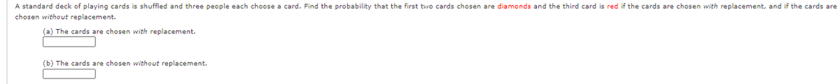 A standard deck of playing cards is shuffled and three people each choose a card. Find the probability that the first two cards chosen are diamonds and the third card is red if the cards are chosen with replacement, and if the cards are
chosen without replacement.
(a) The cards are chosen with replacement.
(b) The cards are chosen without replacement.
