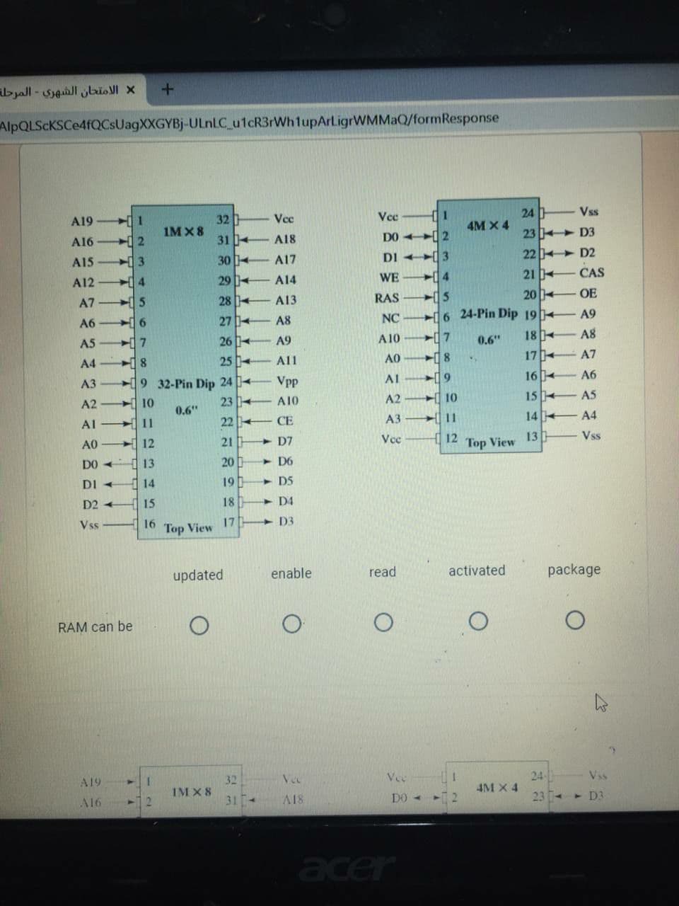 الامتحان الشهري - المرحلة
AlpQLScKSCe4fQCsUagXXGYBj-ULNLC_u1cR3rWh1upArLigrWMMaQ/formResponse
Vss
24
4M X 4
Vce
Vec
1
32
1M X8
A19
DO 2
23 D3
A16
2
31 4
A18
DI 3
22 D2
A15
3
30 4
A17
WE
21 CAS
A12
4
29
A14
28 +
A13
RAS
20
OE
A7
NC
6 24-Pin Dip 19 A9
A6
27
A8
18
A8
A5
7
26
A9
A10
0.6"
25 -
All
AO
18
17
A7
A4
8.
19 32-Pin Dip 24 4
Vpp
A1
19
164
A6
АЗ
10
23
A10
A2
10
15 4
A5
A2
0.6"
11
22 +
CE
A3
| 11
144
A4
Al
13
Vss
A0
12
21
+ D7
Ve
12
Top View
DO +
13
20
- D6
DI
14
19
D5
D2 +
15
18
D4
Vss
16
17
+ D3
Top View
updated
enable
read
activated
package
RAM can be
Vec
Vee
24
Vss
32
IM X 8
31
A19
4M X 4
2.
A18
23 -
> D3
A16
acer
を 2
