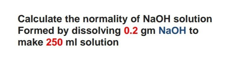 Calculate the normality of NaOH solution
Formed by dissolving 0.2 gm NaOH to
make 250 ml solution
