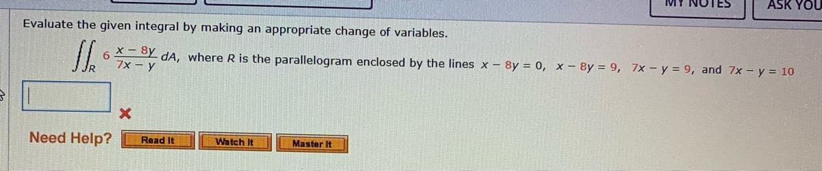 ASK YOU
Evaluate the given integral by making an appropriate change of variables.
x - 8y
7x - y
dA, where R is the parallelogram enclosed by the lines x - 8y = 0, x - 8y = 9, 7x – y = 9, and 7x - y = 10
Need Help?
Watch It
Read It
Master It
