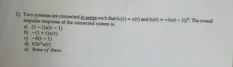 1) Two systems are connected in series such thath;(t) = u(t) and h:(t) = -(u(t- 1)). The overall
impulse response of the connected system is:
a) (1-t)u(t - 1)
b) -(1+ t)u(t)
c) -8(t - 1)
d) 0.5t2u(t)
e) None of these
%3D
