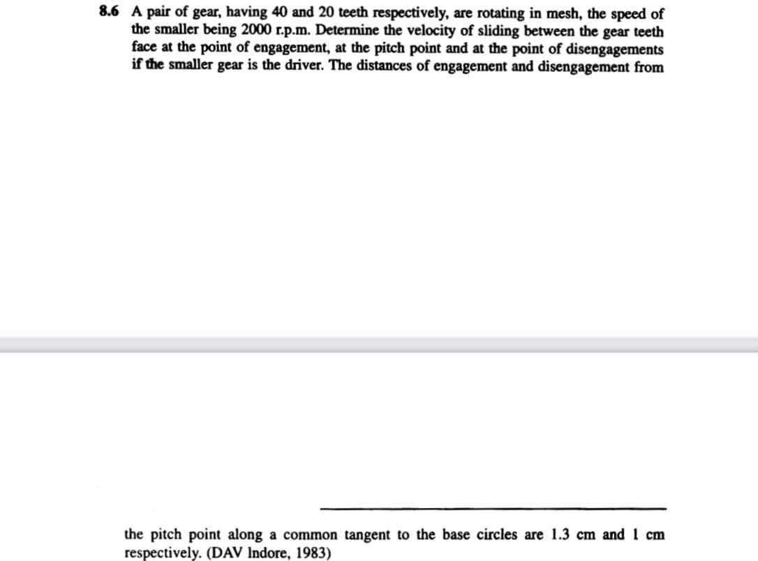 8.6 A pair of gear, having 40 and 20 teeth respectively, are rotating in mesh, the speed of
the smaller being 2000 r.p.m. Determine the velocity of sliding between the gear teeth
face at the point of engagement, at the pitch point and at the point of disengagements
if the smaller gear is the driver. The distances of engagement and disengagement from
the pitch point along a common tangent to the base circles are 1.3 cm and 1 cm
respectively. (DAV Indore, 1983)
