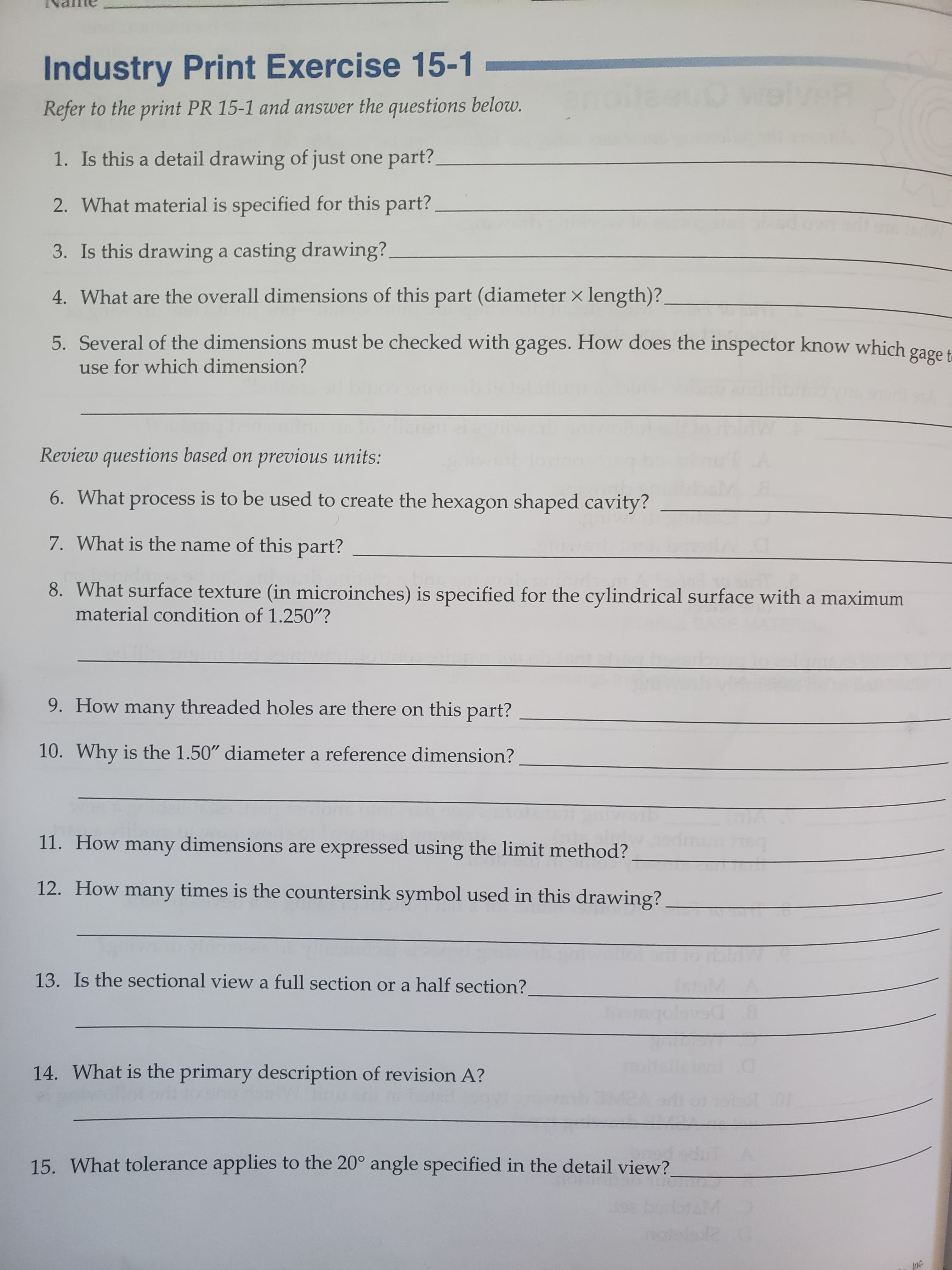 Industry Print Exercise 15-1
ein
Refer to the print PR 15-1 and answer the questions below.
1. Is this a detail drawing of just one part?
2. What material is specified for this part?
3. Is this drawing a casting drawing?.
4. What are the overall dimensions of this part (diameter x length)?
5. Several of the dimensions must be checked with gages. How does the inspector know which gage t
for which dimension?
Review questions based on previous units:
6. What process is to be used to create the hexagon shaped cavity?
7. What is the name of this part?
8. What surface texture (in microinches) is specified for the cylindrical surface with a maximum
material condition of 1.250"?
9. How many threaded holes are there on this part?
10. Why is the 1.50" diameter a reference dimension?
11. How many dimensions are expressed using the limit method?
12. How many times is the countersink symbol used in this drawing?
13. Is the sectional view a full section or a half section?
14. What is the primary description of revision A?
15. What tolerance applies to the 20° angle specified in the detail view?
Inc
