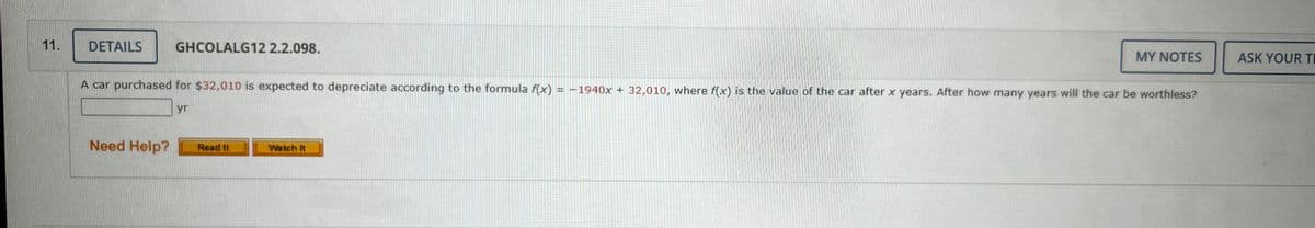 11.
DETAILS
GHCOLALG12 2.2.098.
A car purchased for $32,010 is expected to depreciate according to the formula f(x) = -1940x + 32,010, where f(x) is the value of the car after x years. After how many years will the car be worthless?
yr
Need Help? Read It
MY NOTES
Watch It
ASK YOUR TI