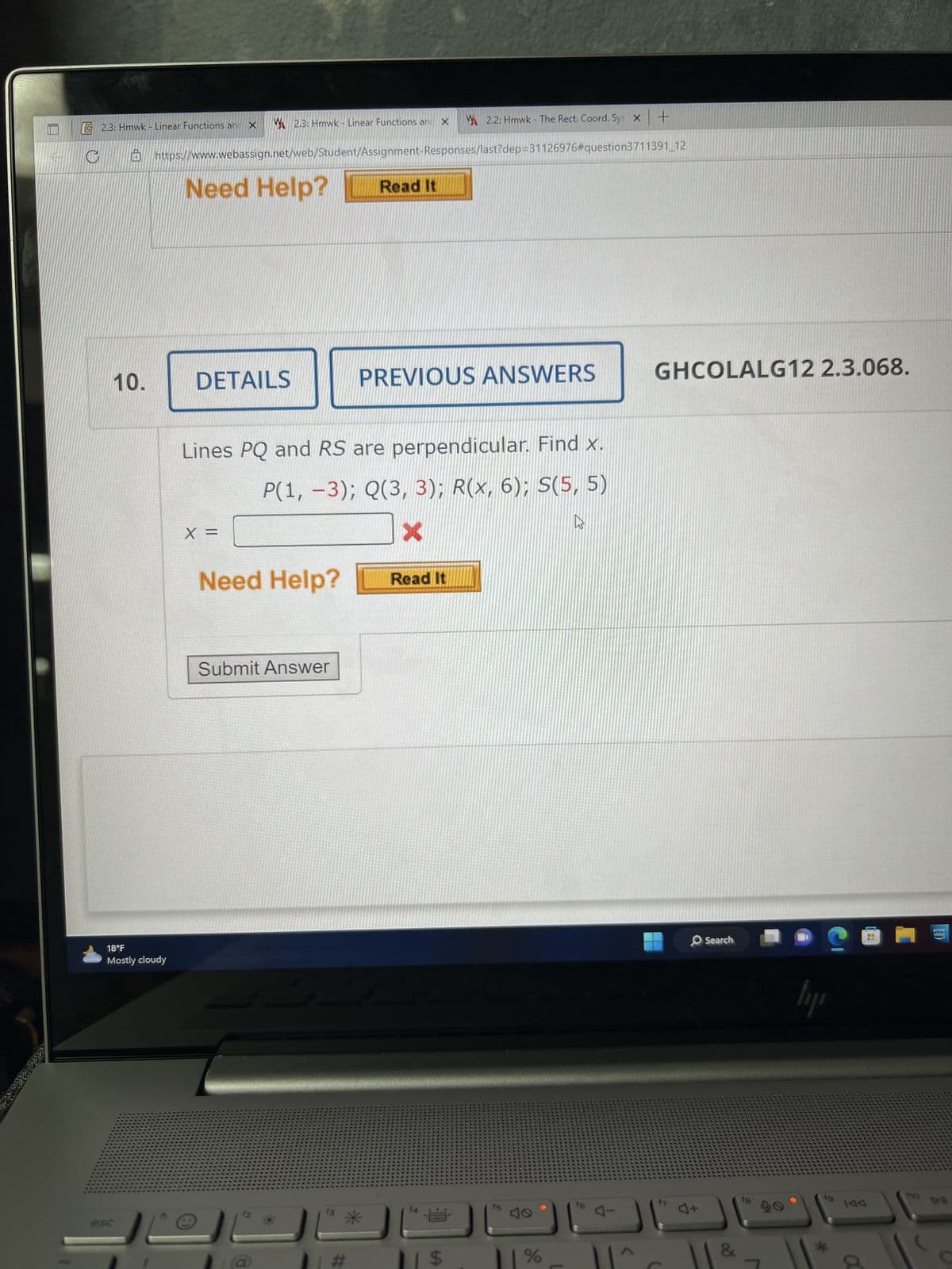 G 2.3: Hmwk - Linear Functions and X
10.
18°F
Mostly cloudy
2.3: Hmwk - Linear Functions and X
https://www.webassign.net/web/Student/Assignment-Responses/last?dep=31126976#question3711391_12
Need Help?
DETAILS
X =
Need Help?
Lines PQ and RS are perpendicular. Find x.
P(1, -3); Q(3, 3); R(x, 6); S(5, 5)
X
Submit Answer
Read It
#
PREVIOUS ANSWERS
Read It
2.2: Hmwk - The Rect. Coord. Sys X
14
BARNE
| $
f5
%
Ws
16
+
||^
GHCOLALG12 2.3.068.
17
J+
Search
fg
lipi
144
a
110