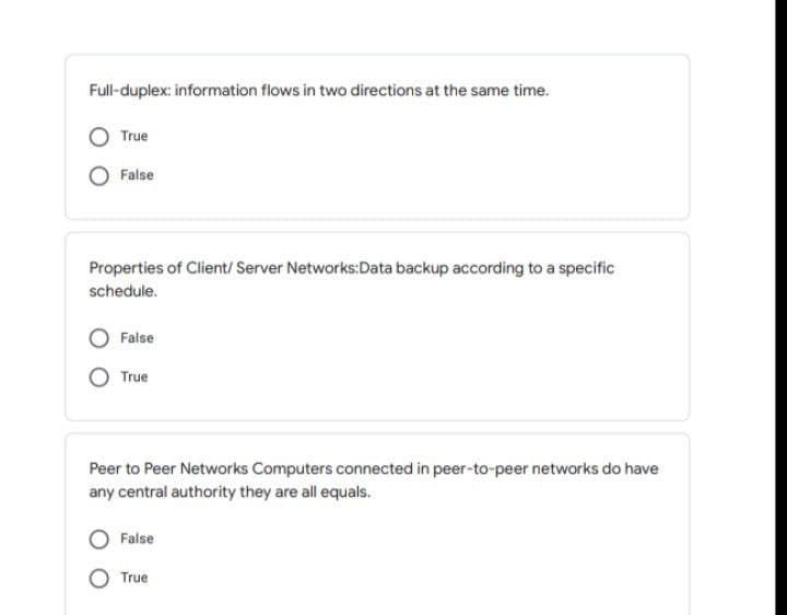 Full-duplex: information flows in two directions at the same time.
True
False
Properties of Client/ Server Networks:Data backup according to a specific
schedule.
False
True
Peer to Peer Networks Computers connected in peer-to-peer networks do have
any central authority they are all equals.
False
True
