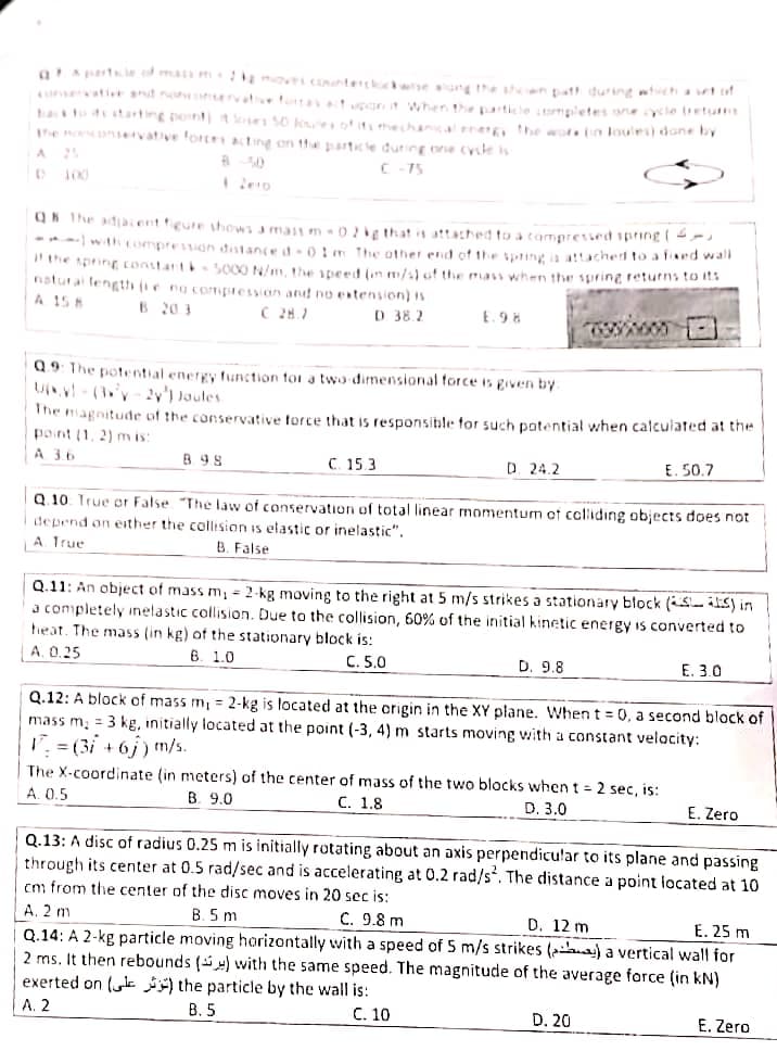 aAprt f ma moi COte k ne une the h en batt during tchatof
eati t n hervative fottat uport when the particle mpletes anecle tietum
hato starting point toe 50 ko o mehnsa energ, the wore n loules) done by
he no ervative forte1ating on the partice during one cysle is
A 25
C- 75
100
QK The adjaient figure hows a mast m -0e that it attached to a tampresied spring ( -
*-with compresson dtance d-0!m The other end of the sping ia attacherd to alied wa
"he sprinE constart 5000 N/m, the peed (un m/s) of the mass when the spring returns to its
natural length (ie ng compression and no entension) is
A 15 8
B 20 3
C 28.7
D 38.2
E. 98
Q.9: The potential energy function for a two dimensional force is given by
U- (y-2y') aules.
The magnitude of the conservative force that is responsible for such potential when calculated at the
point (1, 2) m is:
A 3.6
B 9.8
C. 15.3
D. 24.2
E. 50.7
Q. 10. True or
depend on either the collision is elastic or inelastic".
A. True
"The law of conservation of total linear momentum of cclliding objects does not
B. False
Q.11: An object of mass m, = 2-kg moving to the right at 5 m/s strikes a stationary block (isits) in
a completely inelastic collision. Due to the collision, 60% of the initial kinetic energy is converted to
heat. The mass (in kg) of the stationary block is:
A. 0.25
6. 1.0
C. 5.0
D. 9.8
Е. 3.0
Q.12: A block of mass m, = 2-kg is located at the crigin in the XY plane. When t = 0, a second block of
mass m; = 3 kg, initially located at the point (-3, 4) m starts moving with a constant velocity:
I. = (3i + 6j) m/s.
The X-coordinate (in meters) of the center of mass of the two blocks when t = 2 sec, is:
A. 0.5
B. 9.0
С. 1,8
D. 3.0
E. Zero
Q.13: A disc of radius 0.25 m is initially rotating about an axis perpendicular to its plane and passing
through its center at 0.5 rad/sec and is accelerating at 0.2 rad/s. The distance a point located at 10
cm from the center of the disc moves in 20 sec is:
B. 5 m
C. 9.8 m
Q.14: A 2-kg particle moving horizontally with a speed of 5 m/s strikes (2) a vertical wall for
2 ms. It then rebounds () wvith the same speed. The magnitude of the average force (in kN)
A. 2 m
D. 12 m
E. 25 m
exerted on (k the particle by the wall is:
А. 2
В. 5
С. 10
D. 20
E. Zero
