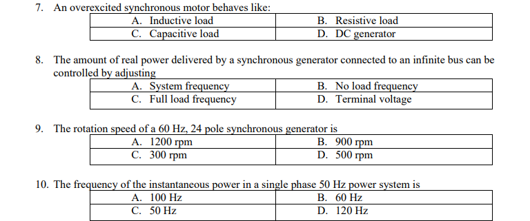 7. An overexcited synchronous motor behaves like:
A. Inductive load
B. Resistive load
C. Capacitive load
D. DC generator
8. The amount of real power delivered by a synchronous generator connected to an infinite bus can be
controlled by adjusting
A. System frequency
C. Full load frequency
B. No load frequency
D. Terminal voltage
9. The rotation speed of a 60 Hz, 24 pole synchronous generator is
А. 1200 грm
С. 300 грm
В. 900 грm
D. 500 грm
10. The frequency of the instantaneous power in a single phase 50 Hz power system is
A. 100 Hz
С. 50 Hz
В. 60 Hz
D. 120 Hz
