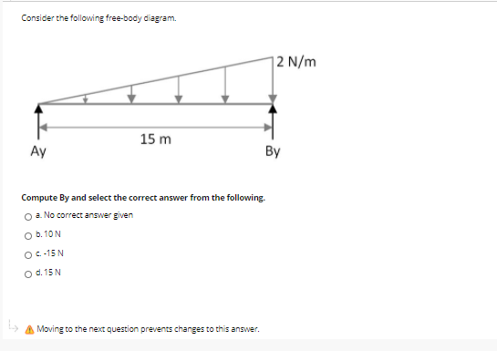 Consider the following free-body diagram.
| 2 N/m
15 m
Ay
By
Compute By and select the correct answer from the following.
O a. No correct answer given
O b. 10 N
O C-15 N
Od. 15 N
Moving to the next question prevents changes to this answer.
