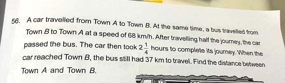 56. A car travelled from Town A to Town B. At the same time, a bus travelled from
Town B to Town A at a speed of 68 km/h. After travelling half the journey, the car
passed the bus. The car then took 2. hours to complete its journey. When the
21/
4
car reached Town B, the bus still had 37 km to travel. Find the distance between
Town A and Town B.