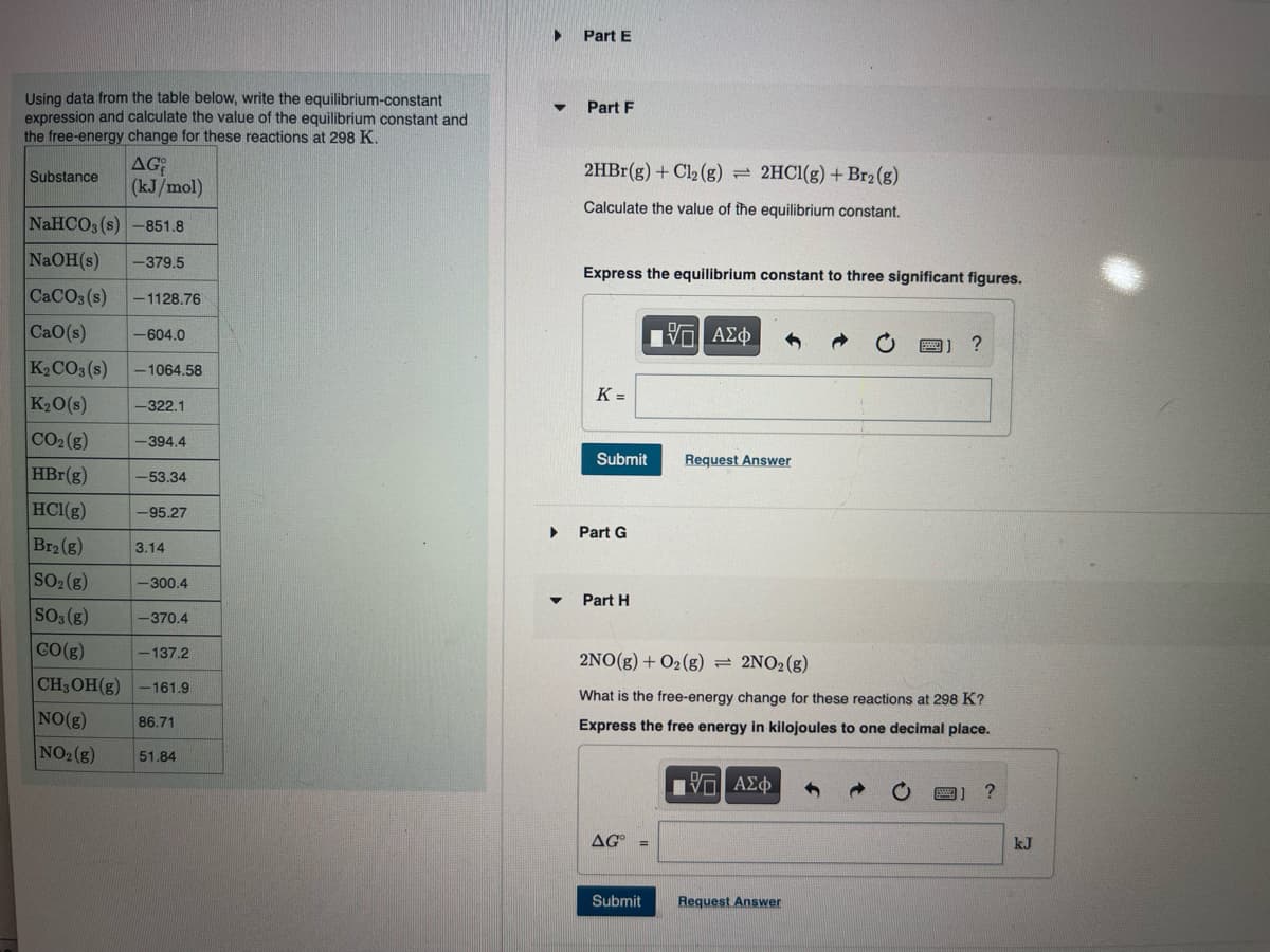 Using data from the table below, write the equilibrium-constant
expression and calculate the value of the equilibrium constant and
the free-energy change for these reactions at 298 K.
AG
(kJ/mol)
Substance
NaHCO3(s) -851.8
NaOH(s) -379.5
CaCO3(s) -1128.76
| CaO(s) -604.0
K₂CO3(s) -1064.58
K₂O(s)
-322.1
CO₂ (g)
HBr(g)
HCl(g)
Br₂ (g)
SO₂(g)
SO3(g)
GO(g)
-394.4
-53.34
-95.27
3.14
-300.4
-370.4
-137.2
CH3OH(g) -161.9
NO(g)
NO₂ (g)
86.71
51.84
▶
▼
Part E
Part F
2HBr(g) + Cl₂ (g) = 2HCl(g) + Br2 (g)
Calculate the value of the equilibrium constant.
Express the equilibrium constant to three significant figures.
K=
Submit
▶ Part G
Part H
AG° =
- ΑΣΦ
Submit
Request Answer
2NO(g) + O2(g) = 2NO₂(g)
What is the free-energy change for these reactions at 298 K?
Express the free energy in kilojoules to one decimal place.
5. ΑΣΦ
?
Request Answer
?
kJ