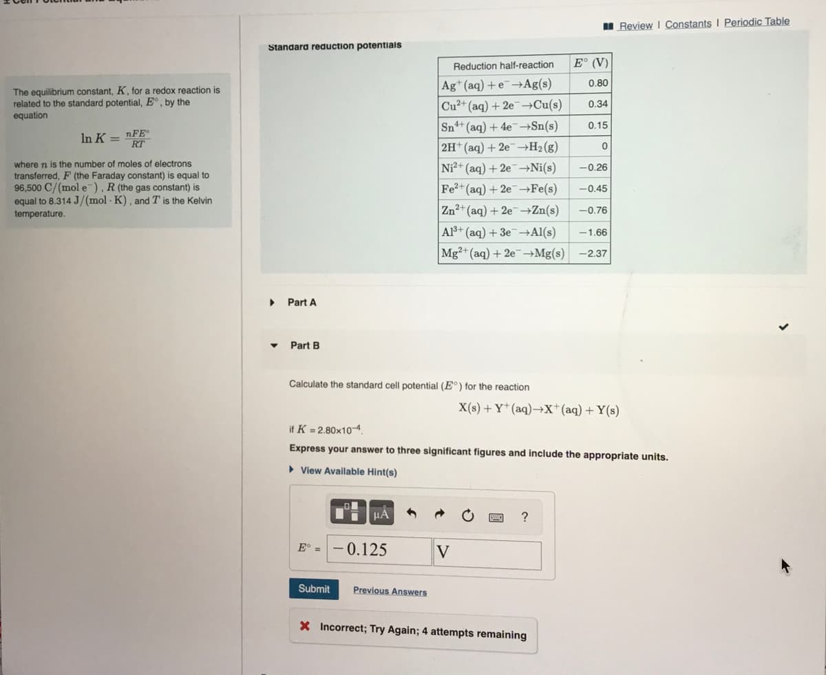 The equilibrium constant, K, for a redox reaction is
related to the standard potential, E, by the
equation
In K =
nFE
where n is the number of moles of electrons
transferred, F (the Faraday constant) is equal to
96,500 C/(mol e), R (the gas constant) is
equal to 8.314 J/(mol K), and T is the Kelvin
temperature.
Standard reduction potentials
▶
Part A
Part B
Calculate the standard cell potential (E°) for the reaction
Eo ==
Submit
D
μA
Reduction half-reaction
Ag+ (aq) + e→Ag(s)
Cu²+ (aq) + 2e →Cu(s)
Sn+ (aq) + 4e¯→Sn(s)
2H+ (aq) + 2e →H₂(g)
Ni2+ (aq) + 2e →Ni(s)
Fe2+ (aq) + 2e →Fe(s)
0.125
Previous Answers
V
E° (V)
0.80
if K = 2.80x10-4.
Express your answer to three significant figures and include the appropriate units.
► View Available Hint(s)
0.34
?
0.15
Zn²+ (aq) +2e →Zn(s)
-0.76
Al³+ (aq) + 3e →Al(s) -1.66
Mg2+ (aq) + 2e →Mg(s) -2.37
X Incorrect; Try Again; 4 attempts remaining
0
-0.26
-0.45
X(s) + Y+ (aq) →X+ (aq) + Y(s)
Review | Constants I Periodic Table